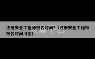 注册安全工程师报名时间?（注册安全工程师报名时间河南）