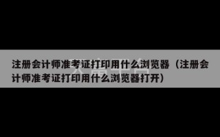 注册会计师准考证打印用什么浏览器（注册会计师准考证打印用什么浏览器打开）