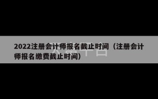 2022注册会计师报名截止时间（注册会计师报名缴费截止时间）