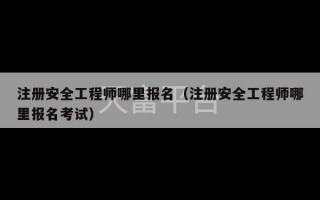 注册安全工程师哪里报名（注册安全工程师哪里报名考试）