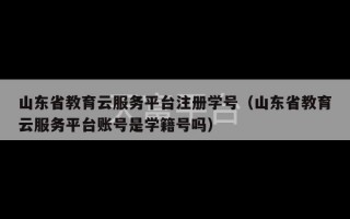 山东省教育云服务平台注册学号（山东省教育云服务平台账号是学籍号吗）