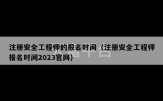 注册安全工程师的报名时间（注册安全工程师报名时间2023官网）