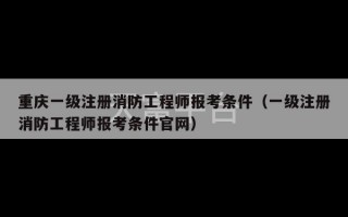 重庆一级注册消防工程师报考条件（一级注册消防工程师报考条件官网）