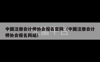 中国注册会计师协会报名官网（中国注册会计师协会报名网站）