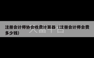 注册会计师协会收费计算器（注册会计师会费多少钱）