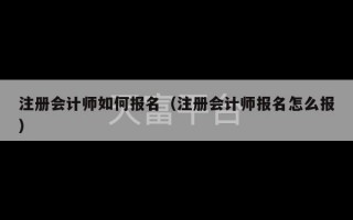 注册会计师如何报名（注册会计师报名怎么报）