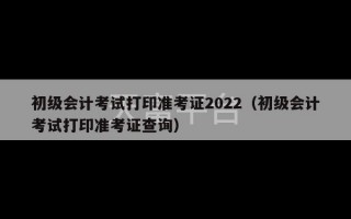 初级会计考试打印准考证2022（初级会计考试打印准考证查询）