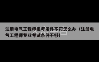 注册电气工程师报考条件不符怎么办（注册电气工程师专业考试条件不够）