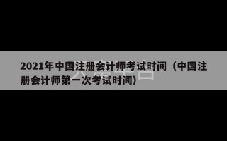 2021年中国注册会计师考试时间（中国注册会计师第一次考试时间）