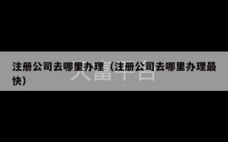 注册公司去哪里办理（注册公司去哪里办理最快）