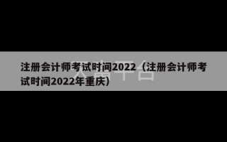 注册会计师考试时间2022（注册会计师考试时间2022年重庆）