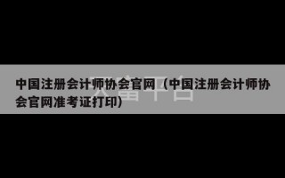 中国注册会计师协会官网（中国注册会计师协会官网准考证打印）