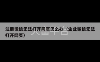 注册微信无法打开网页怎么办（企业微信无法打开网页）