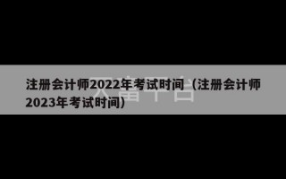 注册会计师2022年考试时间（注册会计师2023年考试时间）