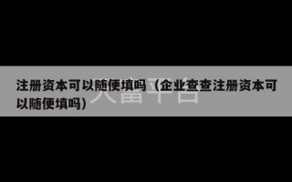 注册资本可以随便填吗（企业查查注册资本可以随便填吗）