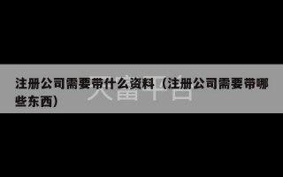 注册公司需要带什么资料（注册公司需要带哪些东西）