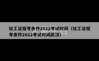 社工证报考条件2022考试时间（社工证报考条件2022考试时间武汉）