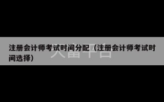 注册会计师考试时间分配（注册会计师考试时间选择）