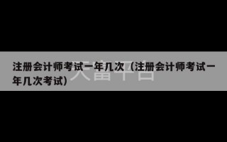 注册会计师考试一年几次（注册会计师考试一年几次考试）