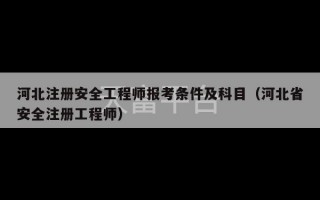 河北注册安全工程师报考条件及科目（河北省安全注册工程师）