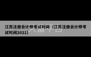 江苏注册会计师考试时间（江苏注册会计师考试时间2021）