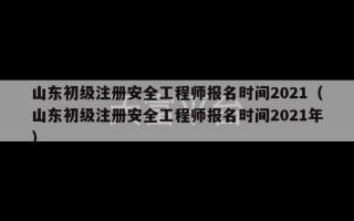 山东初级注册安全工程师报名时间2021（山东初级注册安全工程师报名时间2021年）