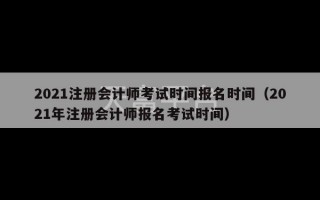 2021注册会计师考试时间报名时间（2021年注册会计师报名考试时间）