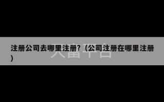 注册公司去哪里注册?（公司注册在哪里注册）