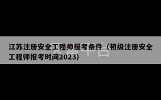 江苏注册安全工程师报考条件（初级注册安全工程师报考时间2023）