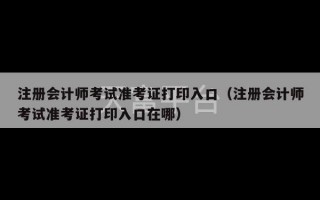 注册会计师考试准考证打印入口（注册会计师考试准考证打印入口在哪）