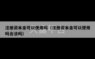 注册资本金可以使用吗（注册资本金可以使用吗合法吗）