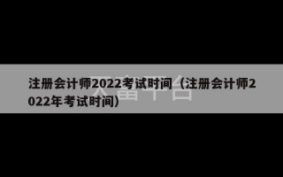 注册会计师2022考试时间（注册会计师2022年考试时间）