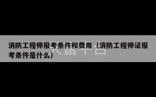 消防工程师报考条件和费用（消防工程师证报考条件是什么）