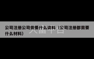 公司注册公司需要什么资料（公司注册都需要什么材料）