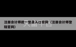 注册会计师统一登录入口官网（注册会计师登陆官网）