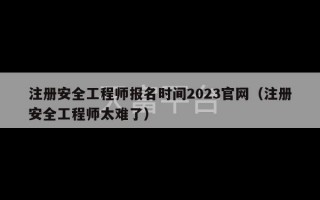 注册安全工程师报名时间2023官网（注册安全工程师太难了）