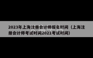 2023年上海注册会计师报名时间（上海注册会计师考试时间2021考试时间）