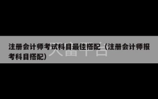 注册会计师考试科目最佳搭配（注册会计师报考科目搭配）