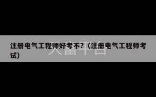 注册电气工程师好考不?（注册电气工程师考试）