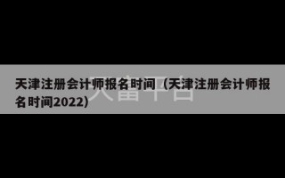 天津注册会计师报名时间（天津注册会计师报名时间2022）