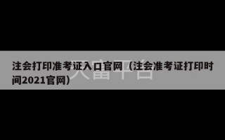 注会打印准考证入口官网（注会准考证打印时间2021官网）