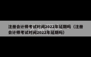 注册会计师考试时间2022年延期吗（注册会计师考试时间2022年延期吗）