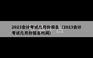 2023会计考试几月份报名（2023会计考试几月份报名时间）