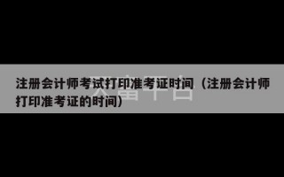 注册会计师考试打印准考证时间（注册会计师打印准考证的时间）