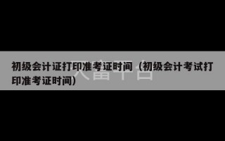 初级会计证打印准考证时间（初级会计考试打印准考证时间）