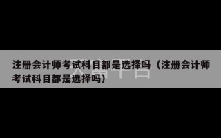 注册会计师考试科目都是选择吗（注册会计师考试科目都是选择吗）