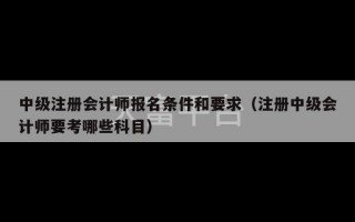 中级注册会计师报名条件和要求（注册中级会计师要考哪些科目）