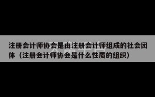 注册会计师协会是由注册会计师组成的社会团体（注册会计师协会是什么性质的组织）