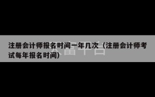 注册会计师报名时间一年几次（注册会计师考试每年报名时间）