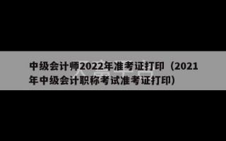 中级会计师2022年准考证打印（2021年中级会计职称考试准考证打印）